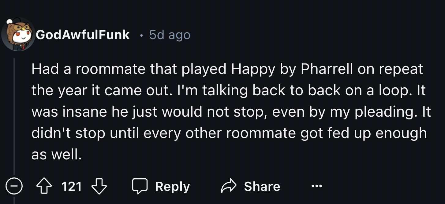 screenshot - GodAwfulFunk 5d ago Had a roommate that played Happy by Pharrell on repeat the year it came out. I'm talking back to back on a loop. It was insane he just would not stop, even by my pleading. It didn't stop until every other roommate got fed 